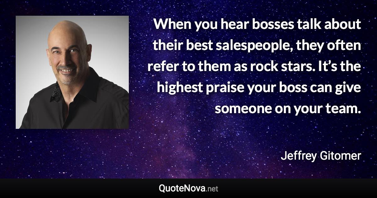 When you hear bosses talk about their best salespeople, they often refer to them as rock stars. It’s the highest praise your boss can give someone on your team. - Jeffrey Gitomer quote