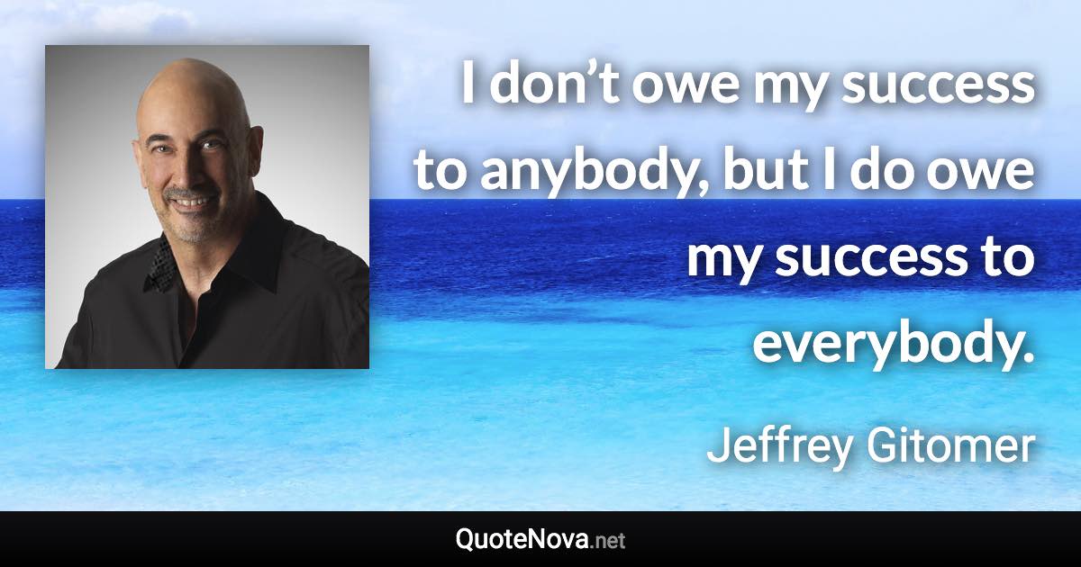 I don’t owe my success to anybody, but I do owe my success to everybody. - Jeffrey Gitomer quote