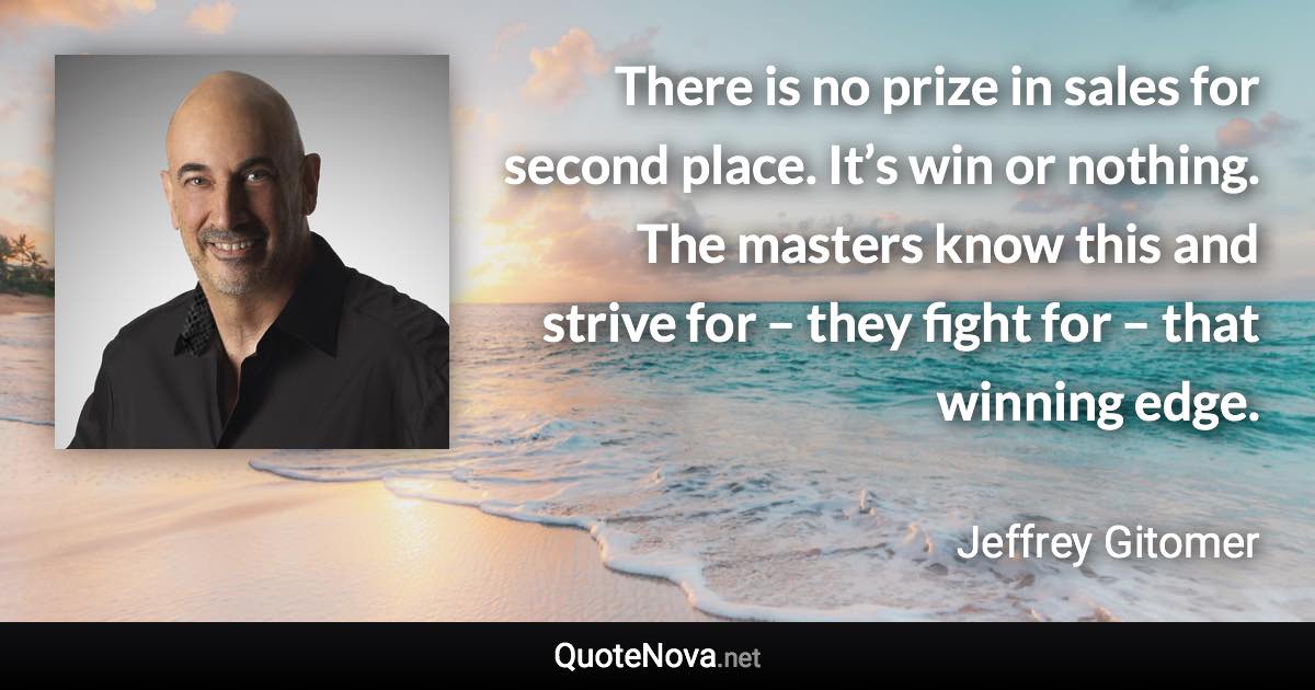 There is no prize in sales for second place. It’s win or nothing. The masters know this and strive for – they fight for – that winning edge. - Jeffrey Gitomer quote