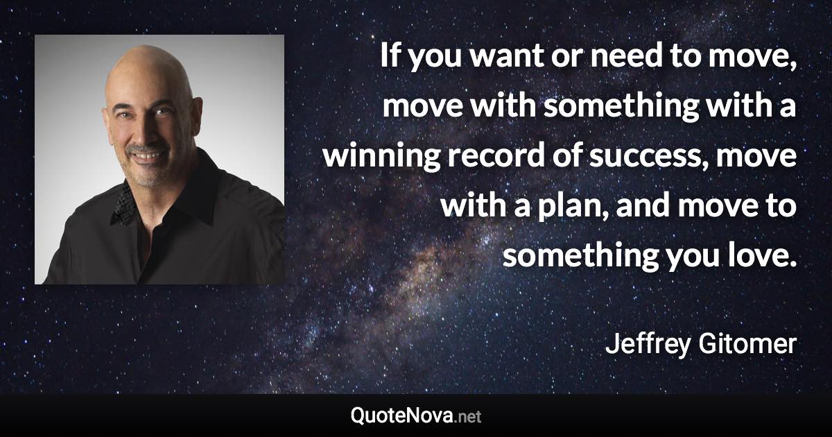 If you want or need to move, move with something with a winning record of success, move with a plan, and move to something you love. - Jeffrey Gitomer quote