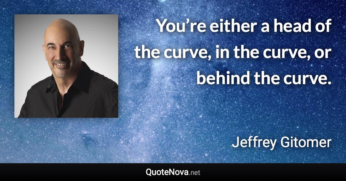 You’re either a head of the curve, in the curve, or behind the curve. - Jeffrey Gitomer quote