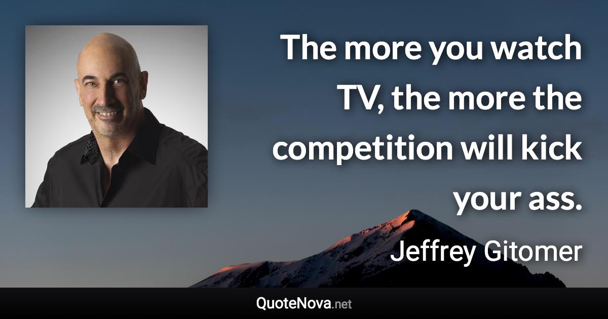 The more you watch TV, the more the competition will kick your ass. - Jeffrey Gitomer quote