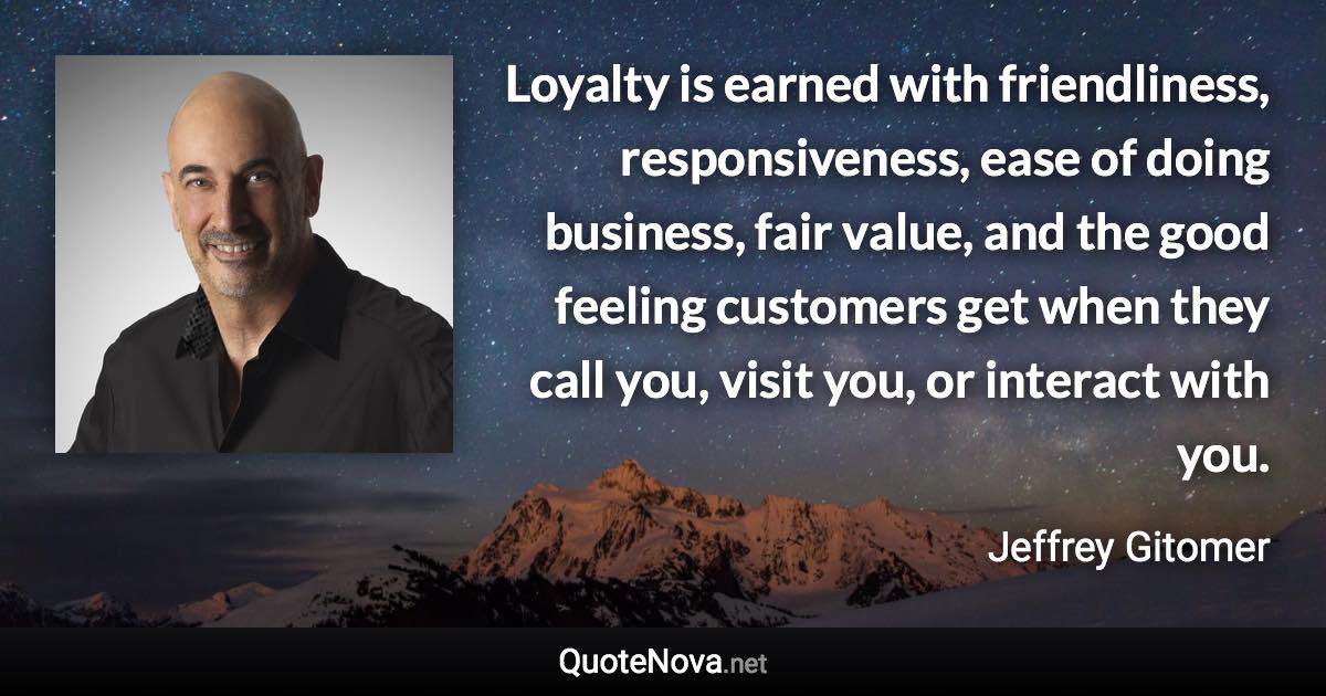 Loyalty is earned with friendliness, responsiveness, ease of doing business, fair value, and the good feeling customers get when they call you, visit you, or interact with you. - Jeffrey Gitomer quote