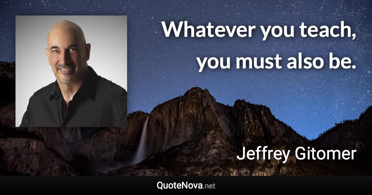 Whatever you teach, you must also be. - Jeffrey Gitomer quote