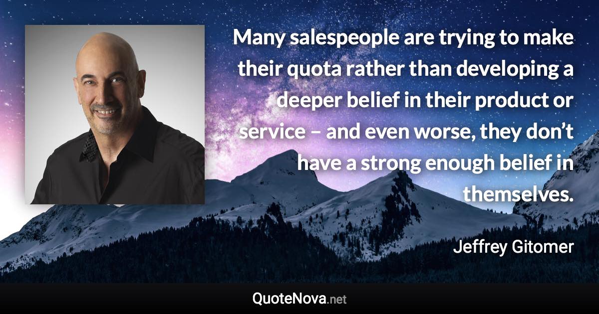 Many salespeople are trying to make their quota rather than developing a deeper belief in their product or service – and even worse, they don’t have a strong enough belief in themselves. - Jeffrey Gitomer quote