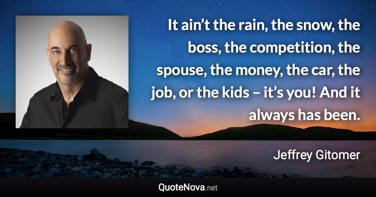 It ain’t the rain, the snow, the boss, the competition, the spouse, the money, the car, the job, or the kids – it’s you! And it always has been. - Jeffrey Gitomer quote