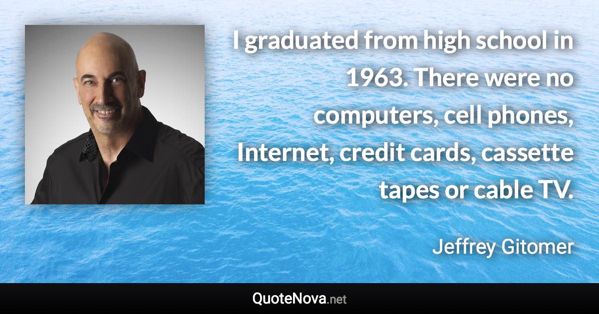 I graduated from high school in 1963. There were no computers, cell phones, Internet, credit cards, cassette tapes or cable TV. - Jeffrey Gitomer quote