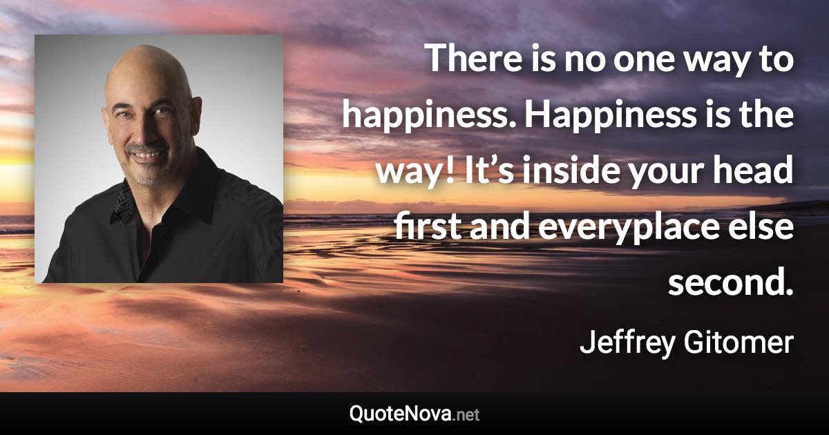 There is no one way to happiness. Happiness is the way! It’s inside your head first and everyplace else second. - Jeffrey Gitomer quote