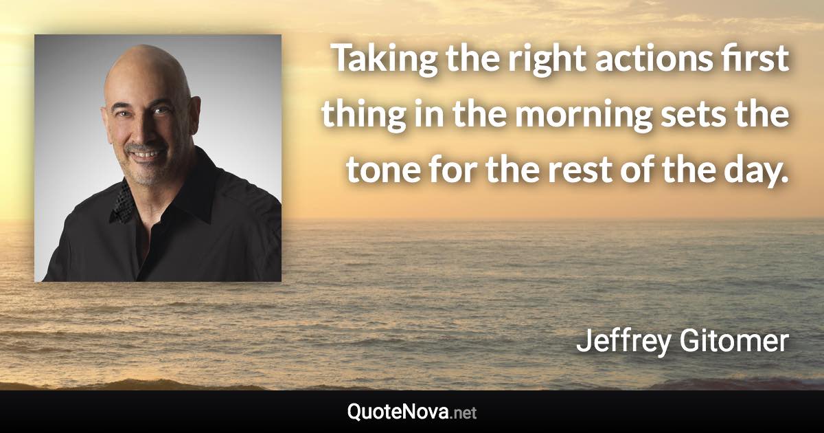 Taking the right actions first thing in the morning sets the tone for the rest of the day. - Jeffrey Gitomer quote