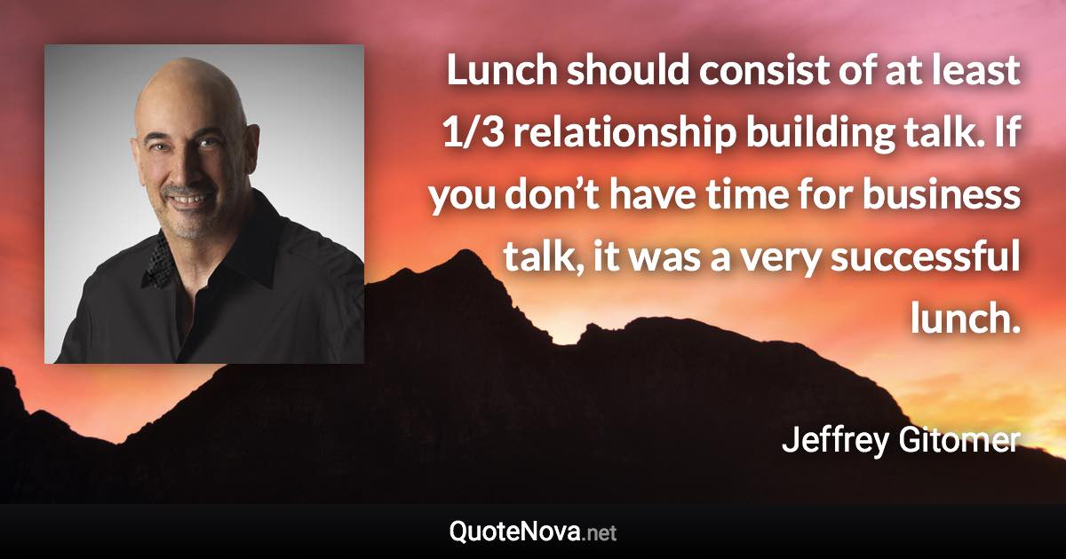 Lunch should consist of at least 1/3 relationship building talk. If you don’t have time for business talk, it was a very successful lunch. - Jeffrey Gitomer quote