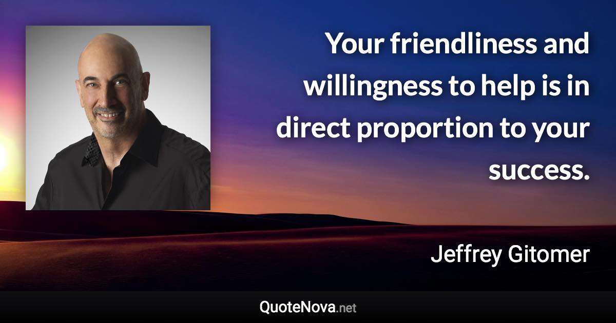 Your friendliness and willingness to help is in direct proportion to your success. - Jeffrey Gitomer quote