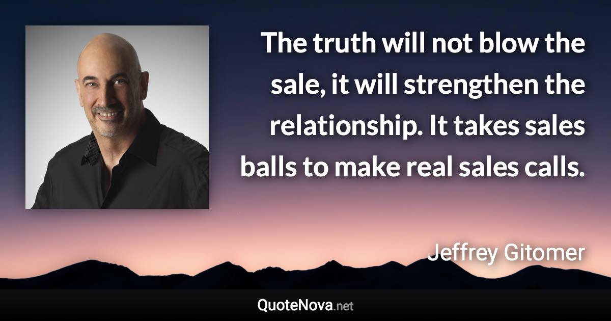 The truth will not blow the sale, it will strengthen the relationship. It takes sales balls to make real sales calls. - Jeffrey Gitomer quote