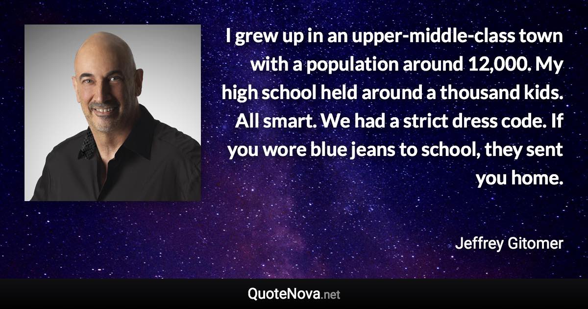 I grew up in an upper-middle-class town with a population around 12,000. My high school held around a thousand kids. All smart. We had a strict dress code. If you wore blue jeans to school, they sent you home. - Jeffrey Gitomer quote