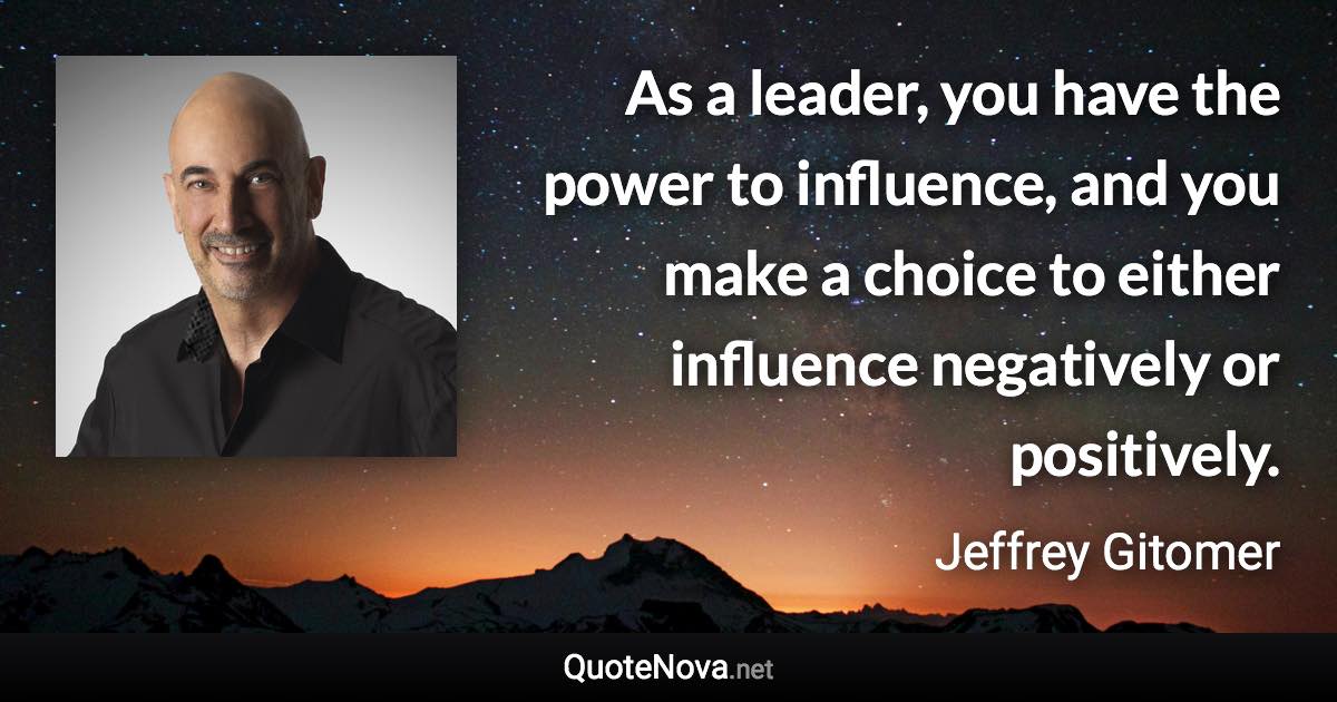 As a leader, you have the power to influence, and you make a choice to either influence negatively or positively. - Jeffrey Gitomer quote