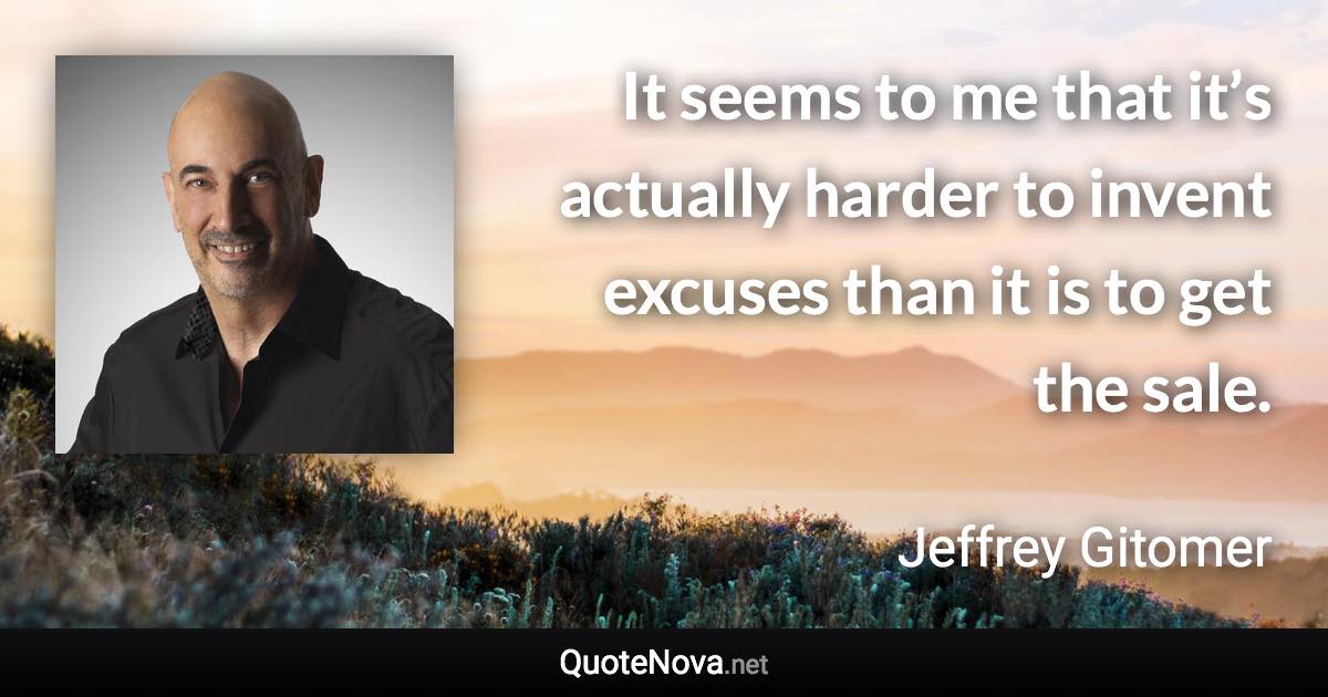 It seems to me that it’s actually harder to invent excuses than it is to get the sale. - Jeffrey Gitomer quote