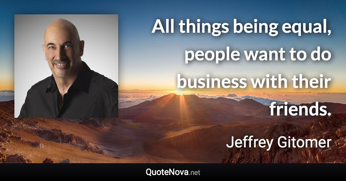 All things being equal, people want to do business with their friends. - Jeffrey Gitomer quote
