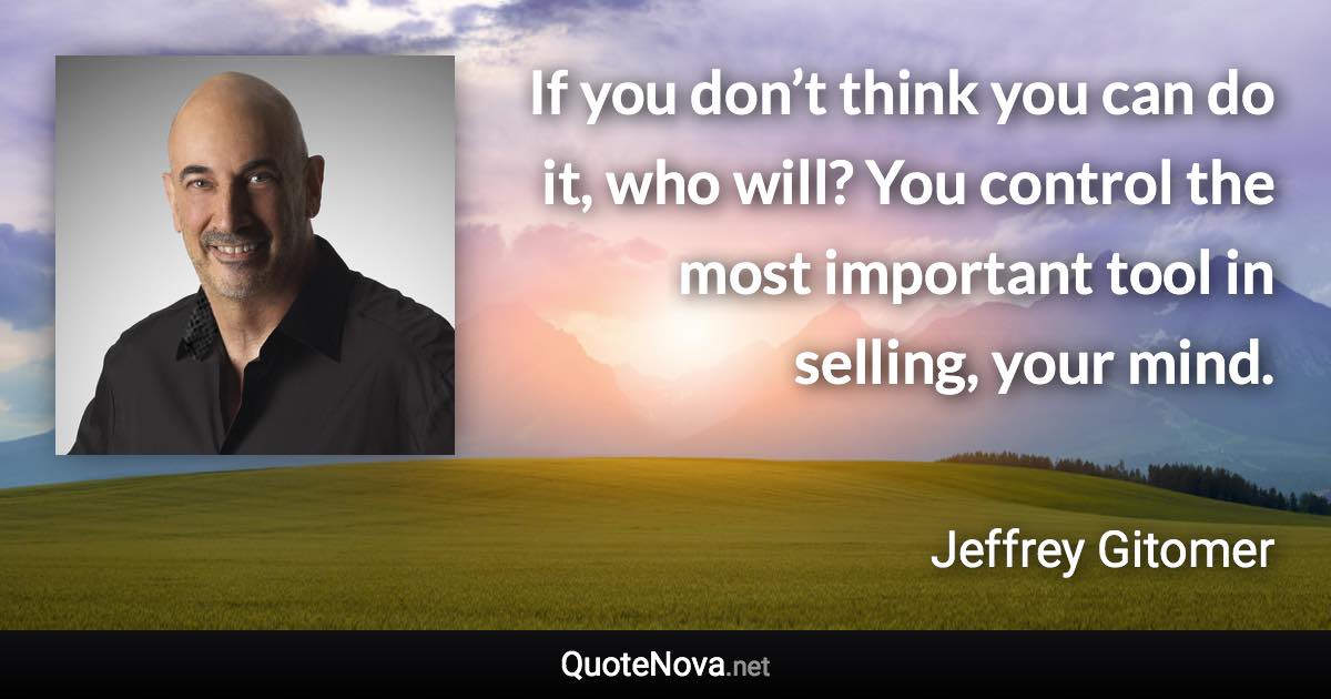 If you don’t think you can do it, who will? You control the most important tool in selling, your mind. - Jeffrey Gitomer quote