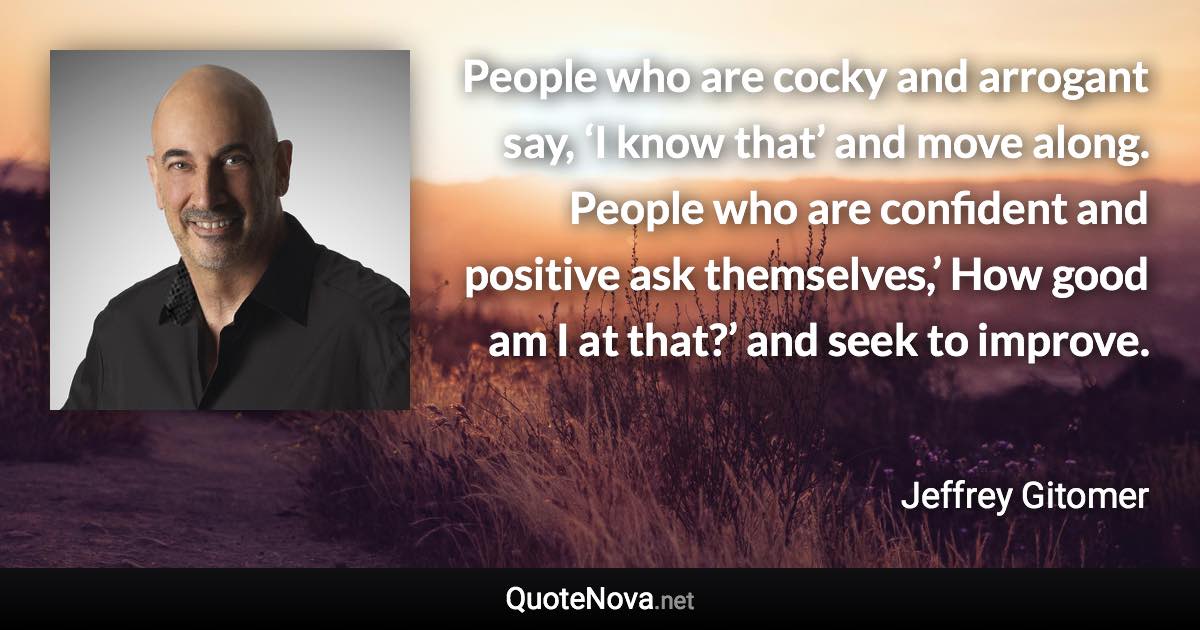 People who are cocky and arrogant say, ‘I know that’ and move along. People who are confident and positive ask themselves,’ How good am I at that?’ and seek to improve. - Jeffrey Gitomer quote