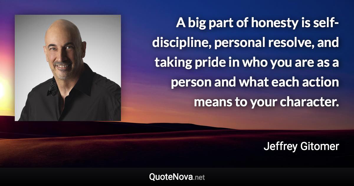 A big part of honesty is self-discipline, personal resolve, and taking pride in who you are as a person and what each action means to your character. - Jeffrey Gitomer quote