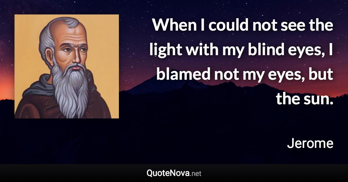 When I could not see the light with my blind eyes, I blamed not my eyes, but the sun. - Jerome quote