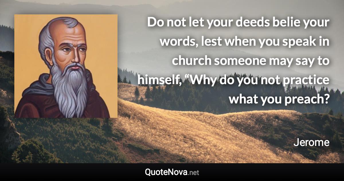 Do not let your deeds belie your words, lest when you speak in church someone may say to himself, “Why do you not practice what you preach? - Jerome quote