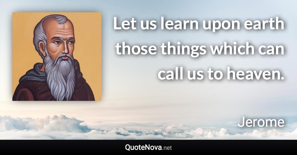 Let us learn upon earth those things which can call us to heaven. - Jerome quote