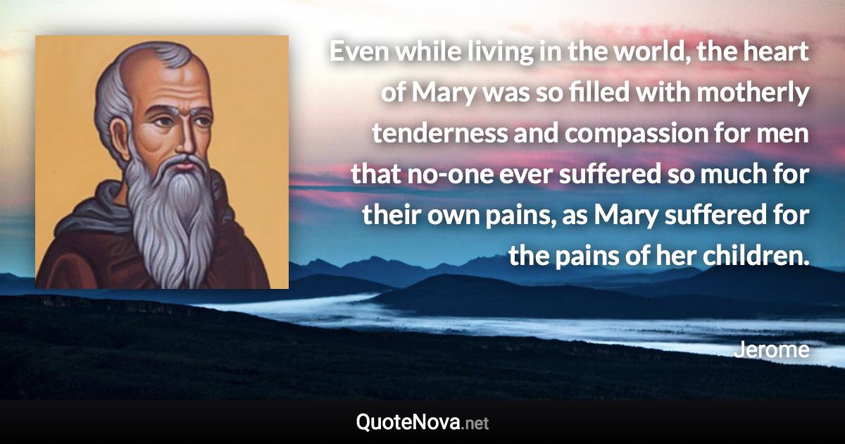 Even while living in the world, the heart of Mary was so filled with motherly tenderness and compassion for men that no-one ever suffered so much for their own pains, as Mary suffered for the pains of her children. - Jerome quote