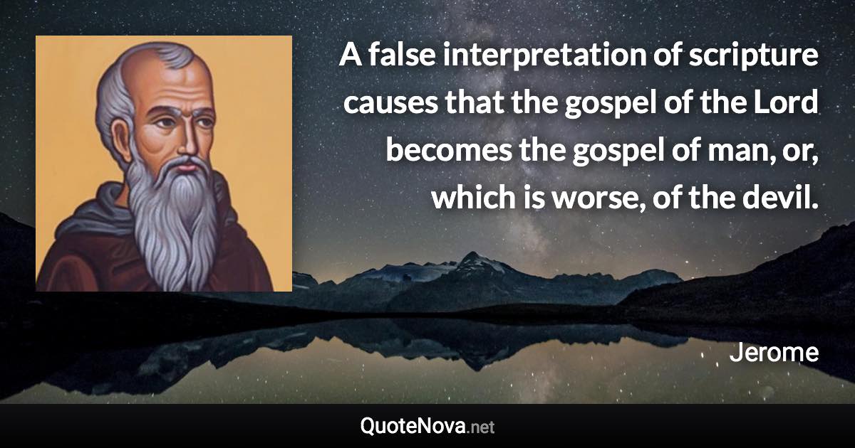 A false interpretation of scripture causes that the gospel of the Lord becomes the gospel of man, or, which is worse, of the devil. - Jerome quote