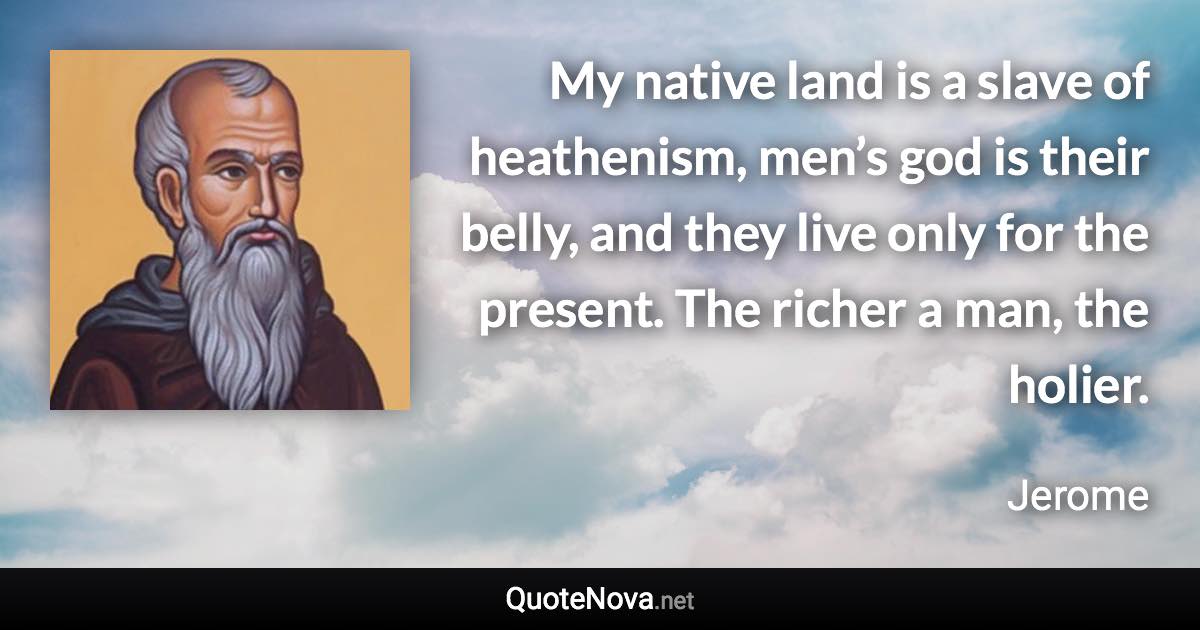 My native land is a slave of heathenism, men’s god is their belly, and they live only for the present. The richer a man, the holier. - Jerome quote