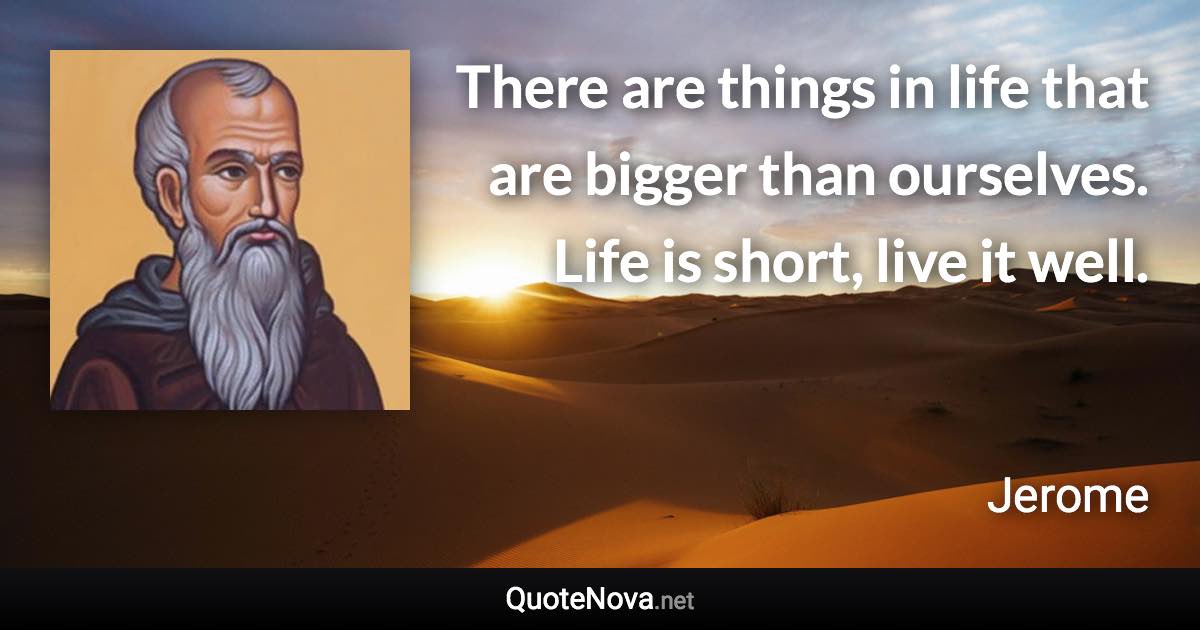 There are things in life that are bigger than ourselves. Life is short, live it well. - Jerome quote