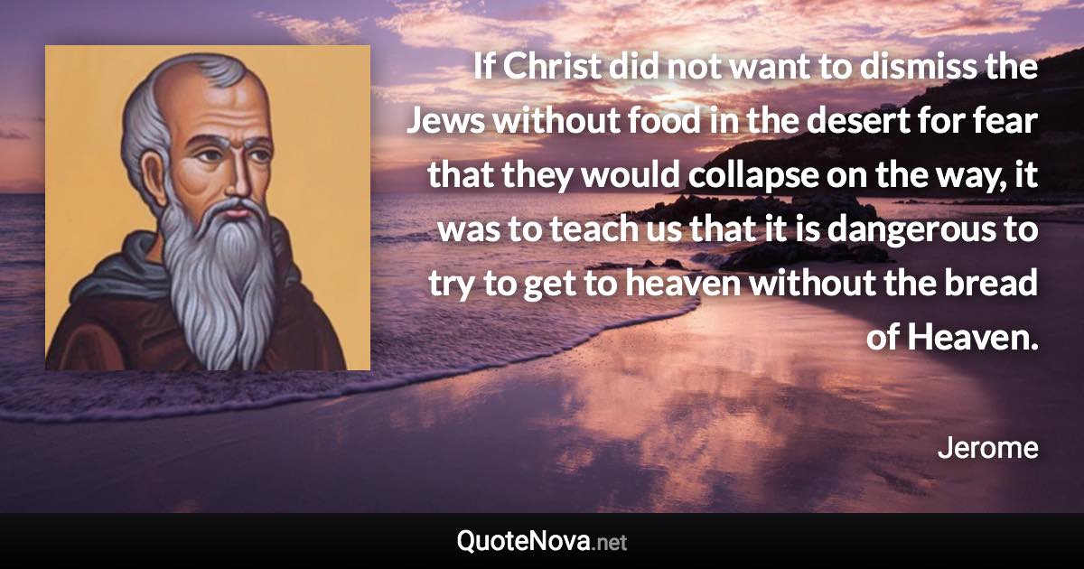 If Christ did not want to dismiss the Jews without food in the desert for fear that they would collapse on the way, it was to teach us that it is dangerous to try to get to heaven without the bread of Heaven. - Jerome quote