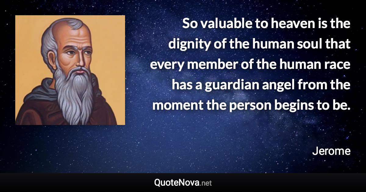 So valuable to heaven is the dignity of the human soul that every member of the human race has a guardian angel from the moment the person begins to be. - Jerome quote