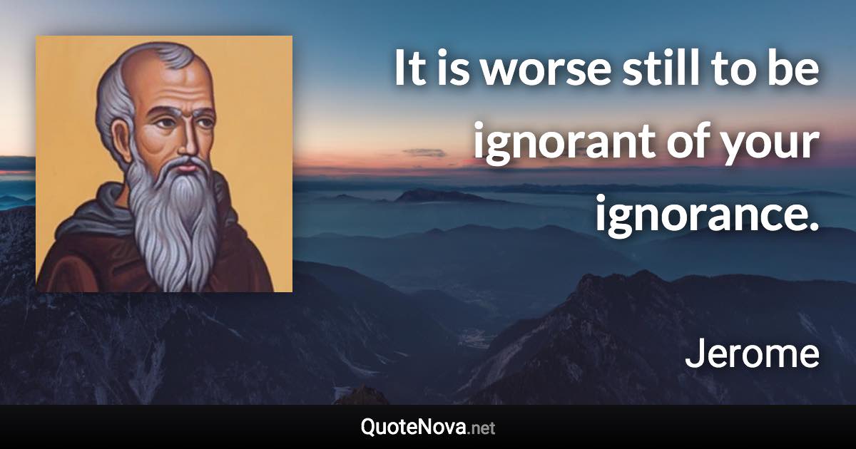 It is worse still to be ignorant of your ignorance. - Jerome quote