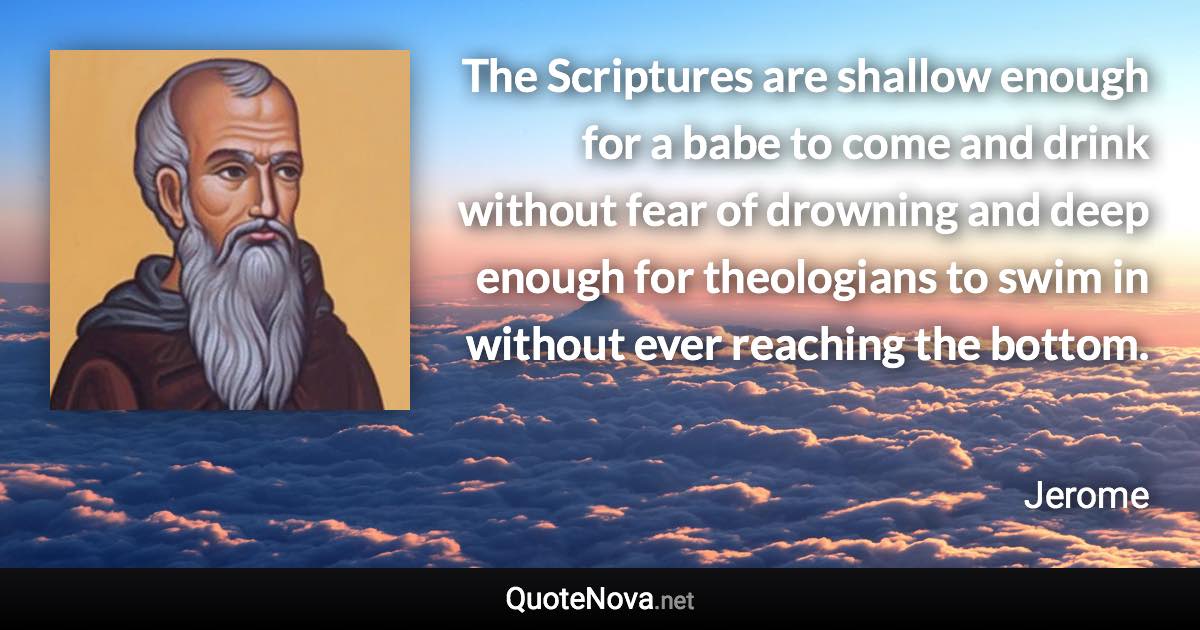 The Scriptures are shallow enough for a babe to come and drink without fear of drowning and deep enough for theologians to swim in without ever reaching the bottom. - Jerome quote