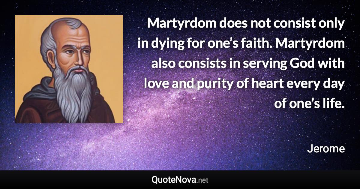 Martyrdom does not consist only in dying for one’s faith. Martyrdom also consists in serving God with love and purity of heart every day of one’s life. - Jerome quote