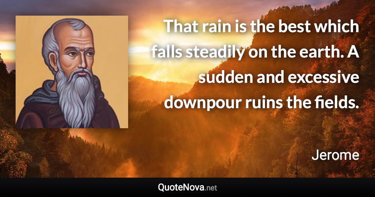 That rain is the best which falls steadily on the earth. A sudden and excessive downpour ruins the fields. - Jerome quote