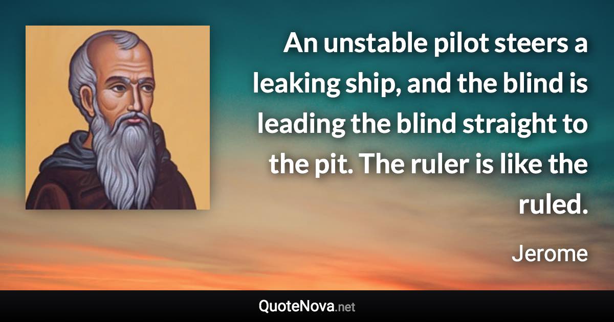 An unstable pilot steers a leaking ship, and the blind is leading the blind straight to the pit. The ruler is like the ruled. - Jerome quote