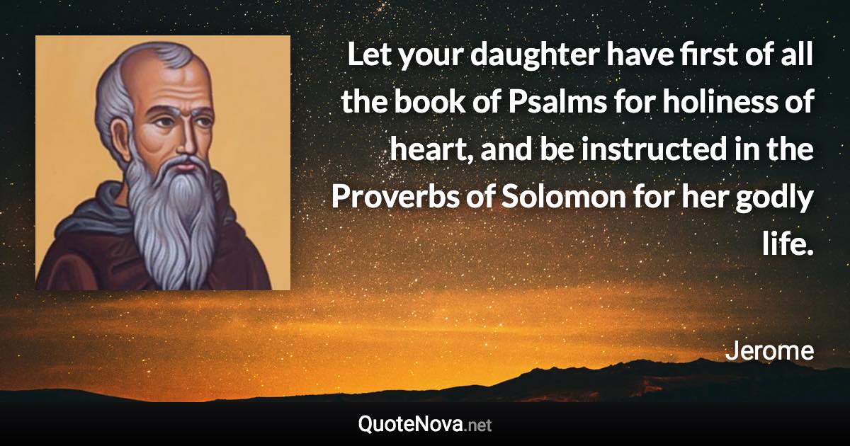 Let your daughter have first of all the book of Psalms for holiness of heart, and be instructed in the Proverbs of Solomon for her godly life. - Jerome quote