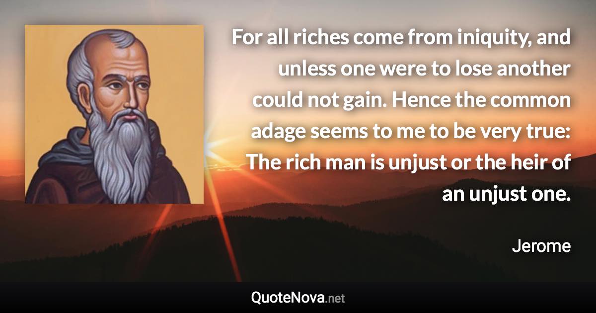 For all riches come from iniquity, and unless one were to lose another could not gain. Hence the common adage seems to me to be very true: The rich man is unjust or the heir of an unjust one. - Jerome quote