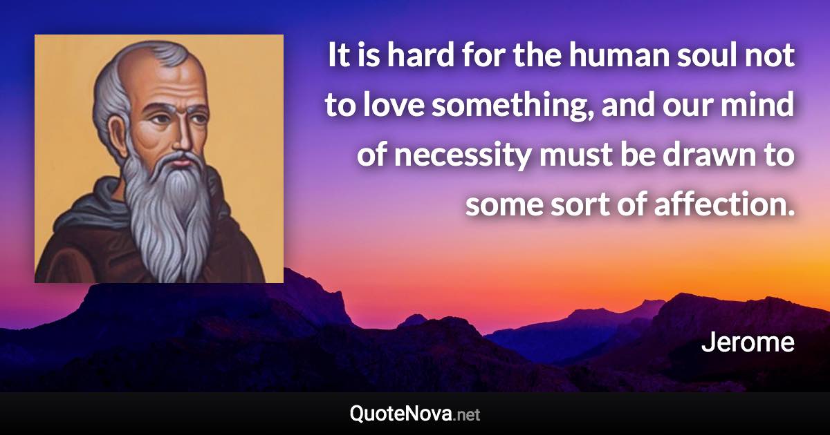 It is hard for the human soul not to love something, and our mind of necessity must be drawn to some sort of affection. - Jerome quote
