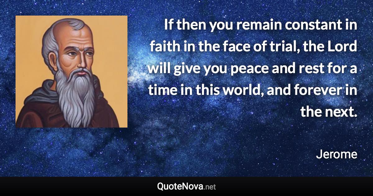 If then you remain constant in faith in the face of trial, the Lord will give you peace and rest for a time in this world, and forever in the next. - Jerome quote