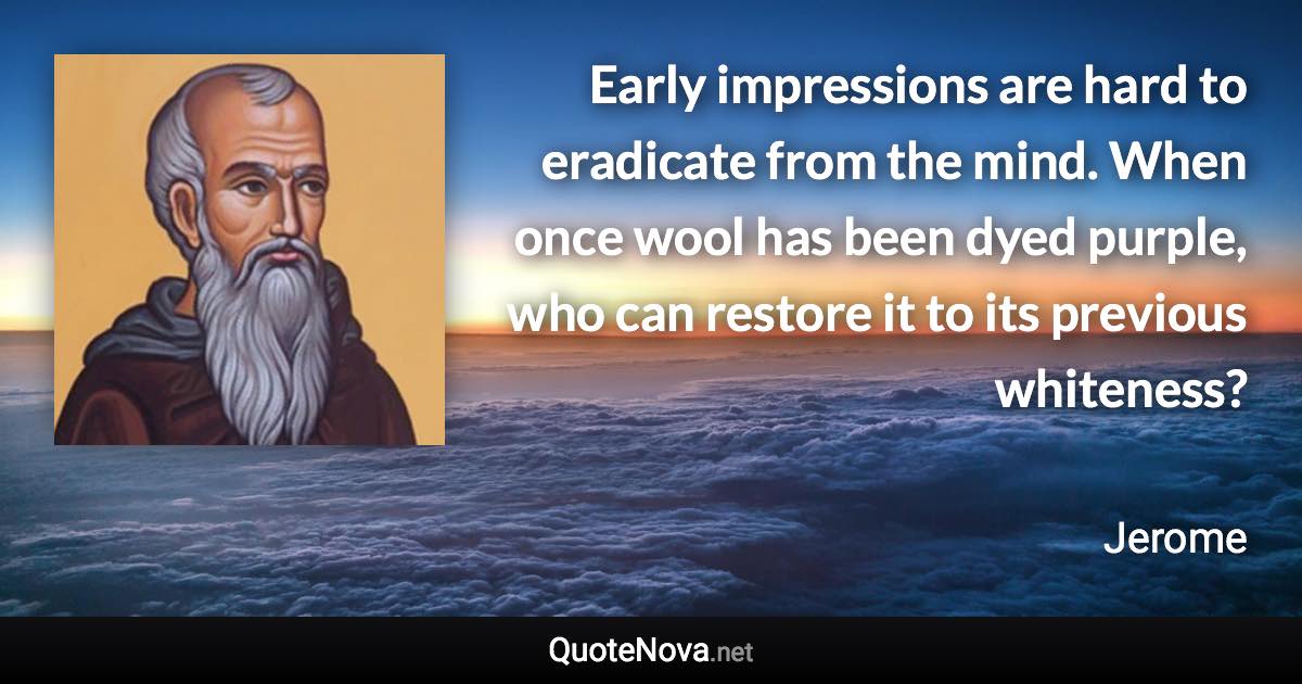 Early impressions are hard to eradicate from the mind. When once wool has been dyed purple, who can restore it to its previous whiteness? - Jerome quote