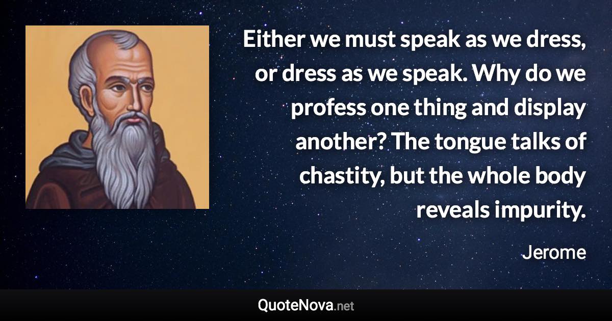 Either we must speak as we dress, or dress as we speak. Why do we profess one thing and display another? The tongue talks of chastity, but the whole body reveals impurity. - Jerome quote