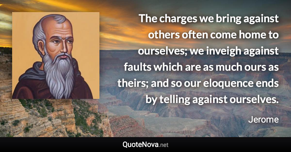 The charges we bring against others often come home to ourselves; we inveigh against faults which are as much ours as theirs; and so our eloquence ends by telling against ourselves. - Jerome quote