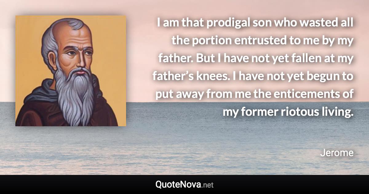 I am that prodigal son who wasted all the portion entrusted to me by my father. But I have not yet fallen at my father’s knees. I have not yet begun to put away from me the enticements of my former riotous living. - Jerome quote