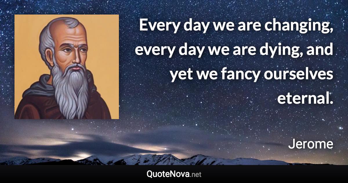 Every day we are changing, every day we are dying, and yet we fancy ourselves eternal. - Jerome quote