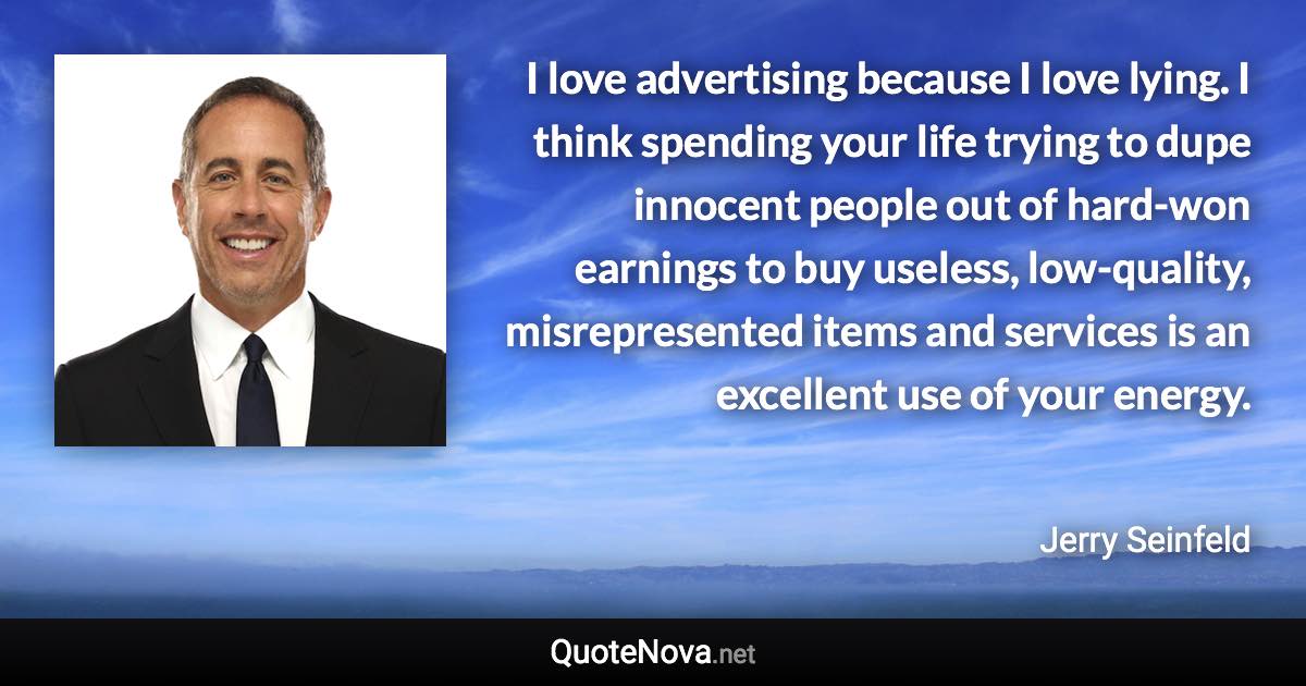 I love advertising because I love lying. I think spending your life trying to dupe innocent people out of hard-won earnings to buy useless, low-quality, misrepresented items and services is an excellent use of your energy. - Jerry Seinfeld quote