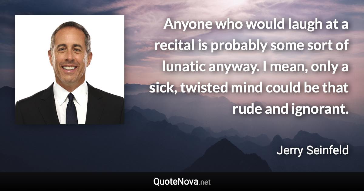 Anyone who would laugh at a recital is probably some sort of lunatic anyway. I mean, only a sick, twisted mind could be that rude and ignorant. - Jerry Seinfeld quote