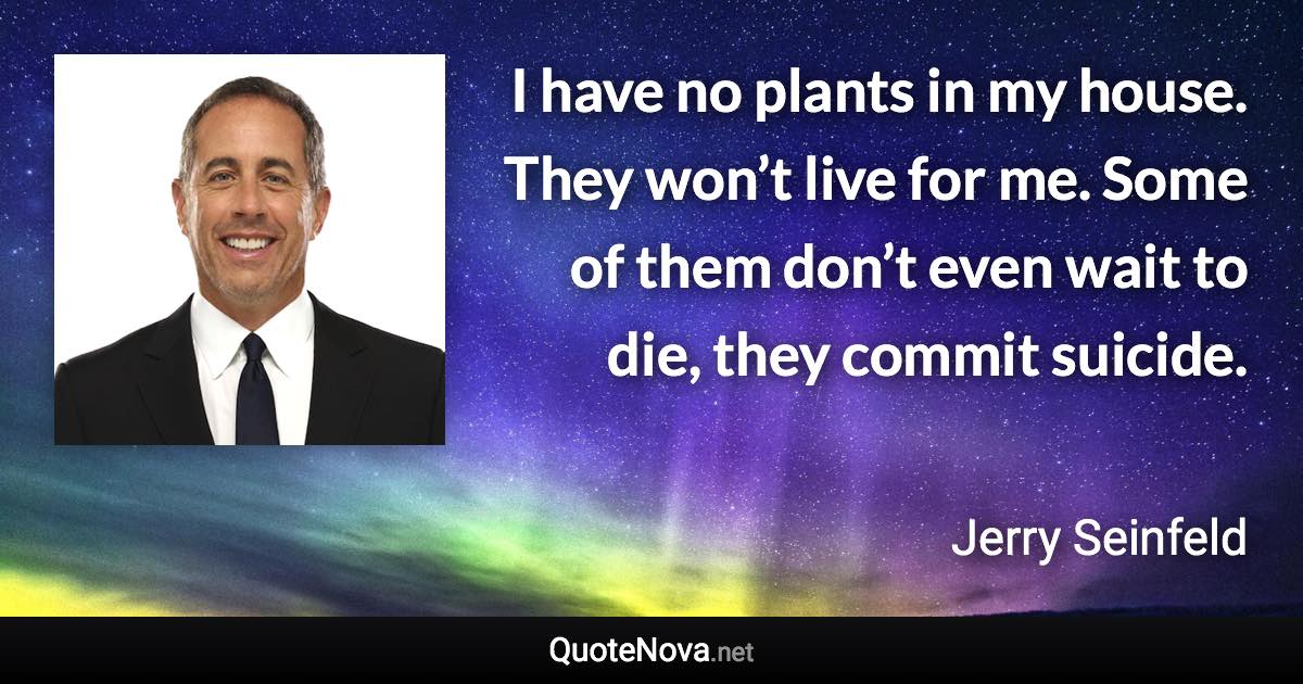 I have no plants in my house. They won’t live for me. Some of them don’t even wait to die, they commit suicide. - Jerry Seinfeld quote