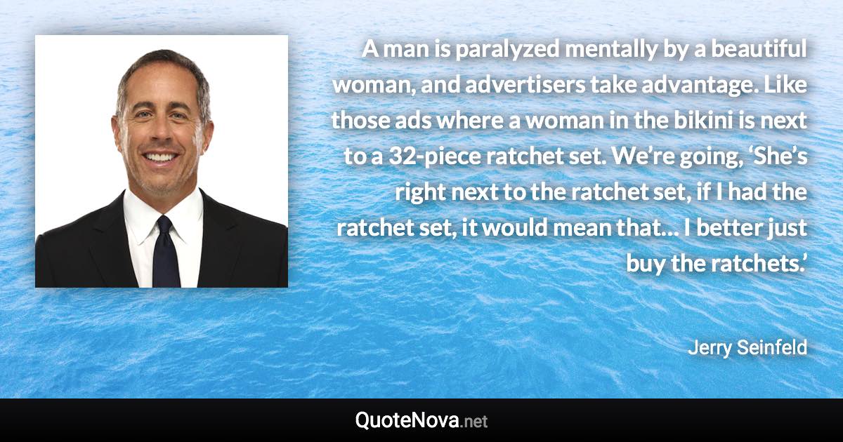 A man is paralyzed mentally by a beautiful woman, and advertisers take advantage. Like those ads where a woman in the bikini is next to a 32-piece ratchet set. We’re going, ‘She’s right next to the ratchet set, if I had the ratchet set, it would mean that… I better just buy the ratchets.’ - Jerry Seinfeld quote